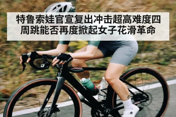 特鲁索娃官宣复出冲击超高难度四周跳能否再度掀起女子花滑革命