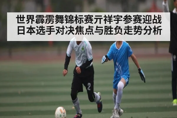 世界霹雳舞锦标赛亓祥宇参赛迎战日本选手对决焦点与胜负走势分析