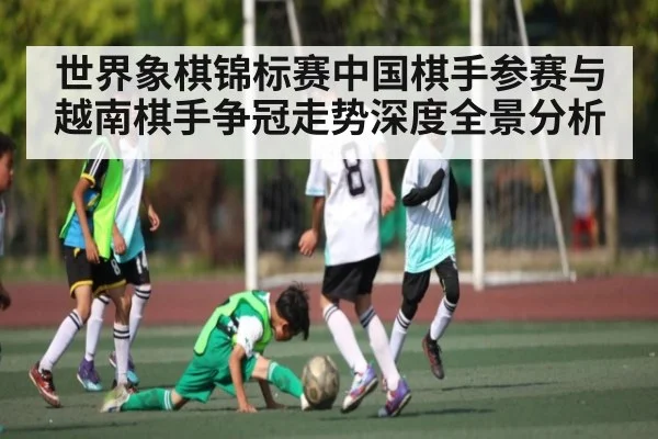 世界象棋锦标赛中国棋手参赛与越南棋手争冠走势深度全景分析