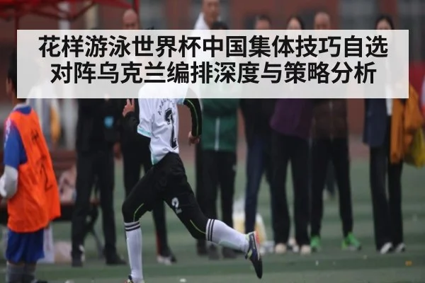 花样游泳世界杯中国集体技巧自选对阵乌克兰编排深度与策略分析